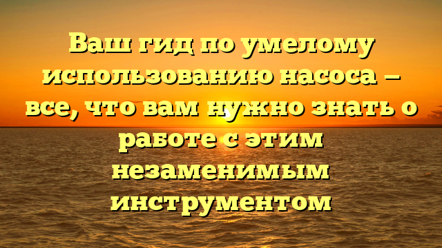 Ваш гид по умелому использованию насоса — все, что вам нужно знать о работе с этим незаменимым инструментом