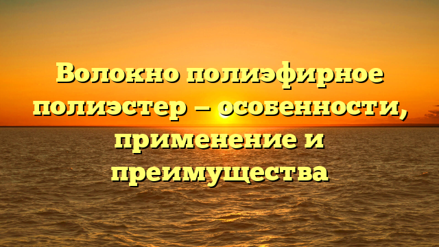 Волокно полиэфирное полиэстер — особенности, применение и преимущества