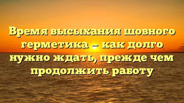 Время высыхания шовного герметика — как долго нужно ждать, прежде чем продолжить работу