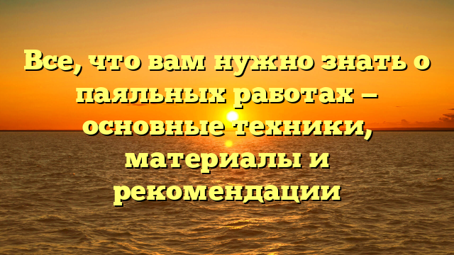 Все, что вам нужно знать о паяльных работах — основные техники, материалы и рекомендации