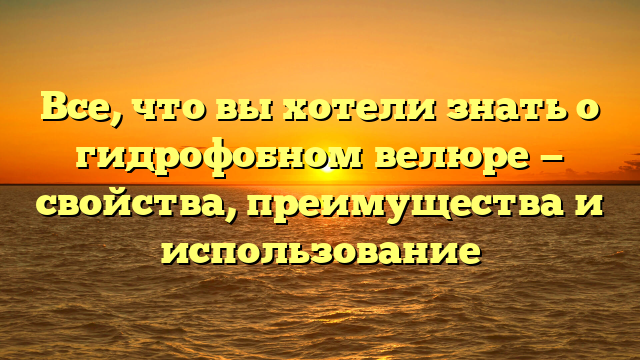 Все, что вы хотели знать о гидрофобном велюре — свойства, преимущества и использование