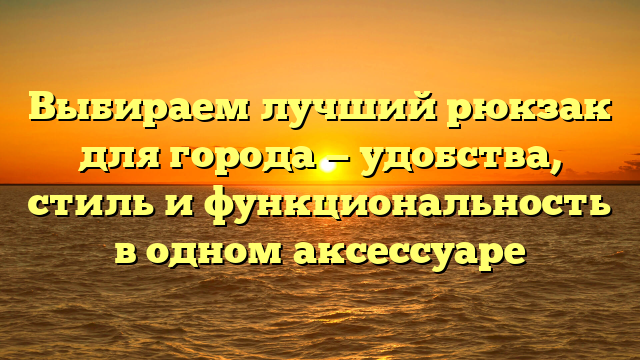 Выбираем лучший рюкзак для города — удобства, стиль и функциональность в одном аксессуаре