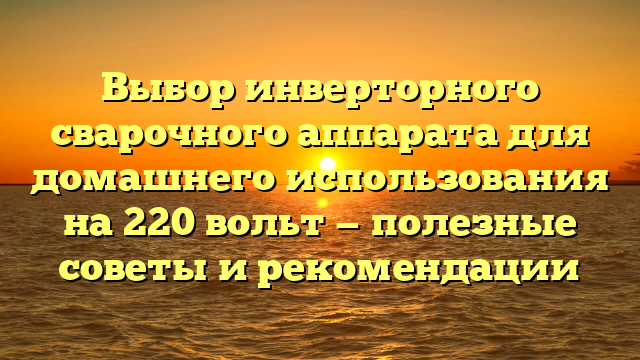 Выбор инверторного сварочного аппарата для домашнего использования на 220 вольт — полезные советы и рекомендации