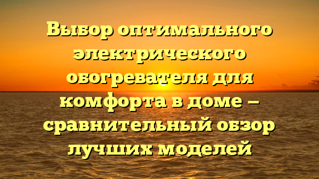 Выбор оптимального электрического обогревателя для комфорта в доме — сравнительный обзор лучших моделей