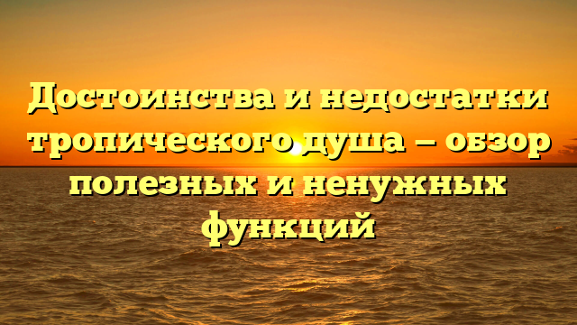 Достоинства и недостатки тропического душа — обзор полезных и ненужных функций