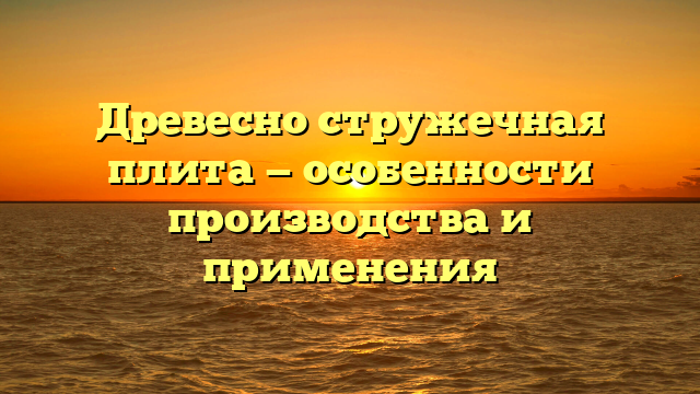 Древесно стружечная плита — особенности производства и применения