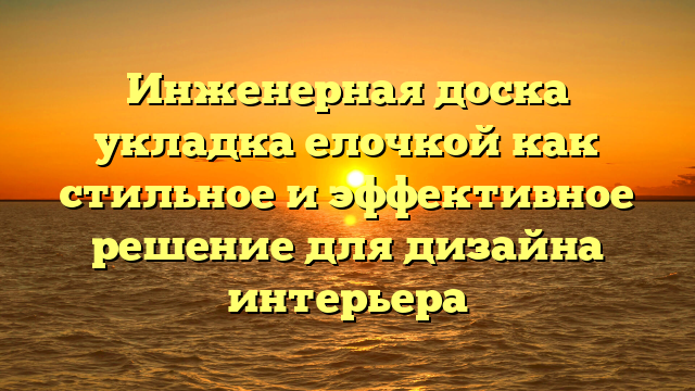 Инженерная доска укладка елочкой как стильное и эффективное решение для дизайна интерьера