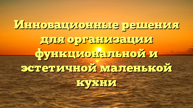 Инновационные решения для организации функциональной и эстетичной маленькой кухни