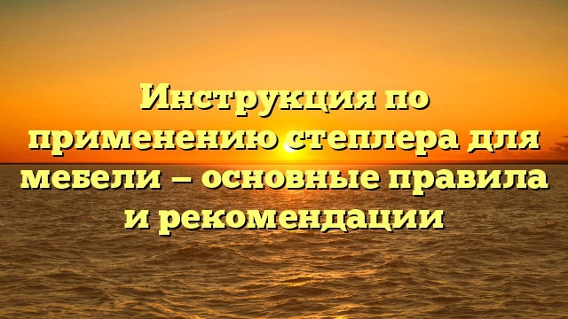 Инструкция по применению степлера для мебели — основные правила и рекомендации