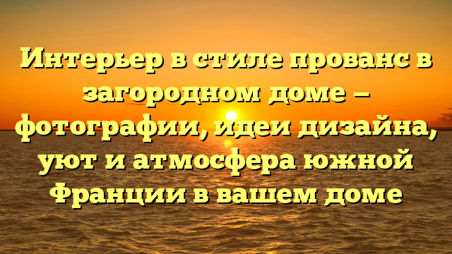 Интерьер в стиле прованс в загородном доме — фотографии, идеи дизайна, уют и атмосфера южной Франции в вашем доме