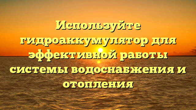 Используйте гидроаккумулятор для эффективной работы системы водоснабжения и отопления