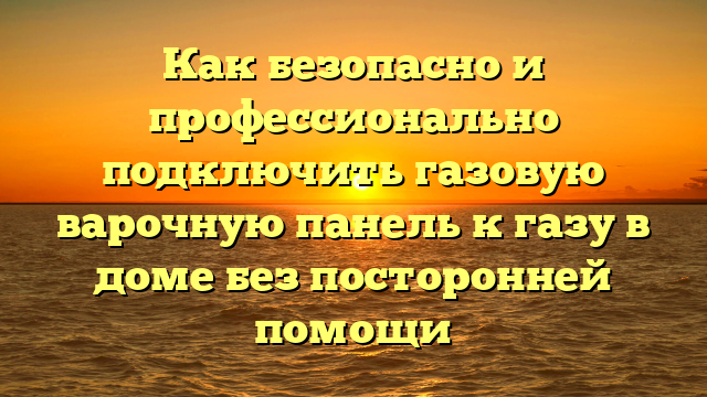 Как безопасно и профессионально подключить газовую варочную панель к газу в доме без посторонней помощи