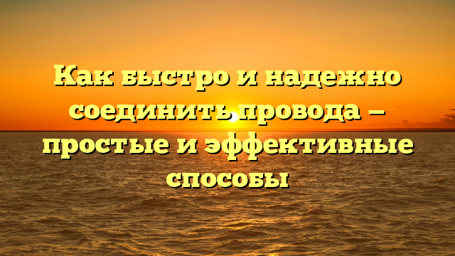 Как быстро и надежно соединить провода — простые и эффективные способы