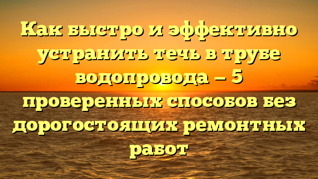 Как быстро и эффективно устранить течь в трубе водопровода — 5 проверенных способов без дорогостоящих ремонтных работ