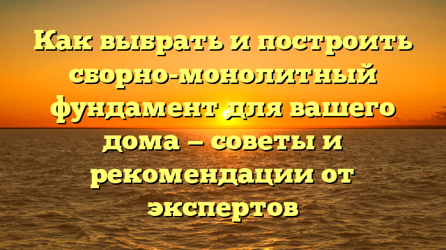 Как выбрать и построить сборно-монолитный фундамент для вашего дома — советы и рекомендации от экспертов