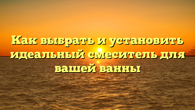 Как выбрать и установить идеальный смеситель для вашей ванны