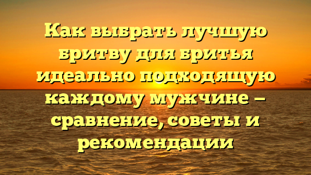 Как выбрать лучшую бритву для бритья идеально подходящую каждому мужчине — сравнение, советы и рекомендации