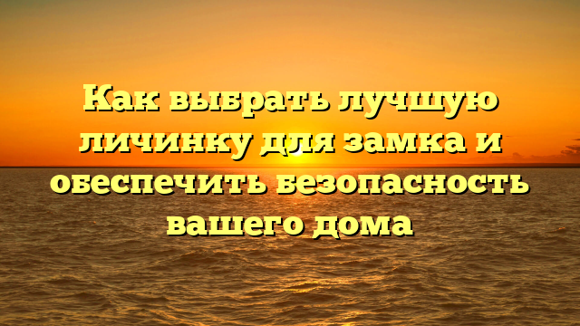 Как выбрать лучшую личинку для замка и обеспечить безопасность вашего дома