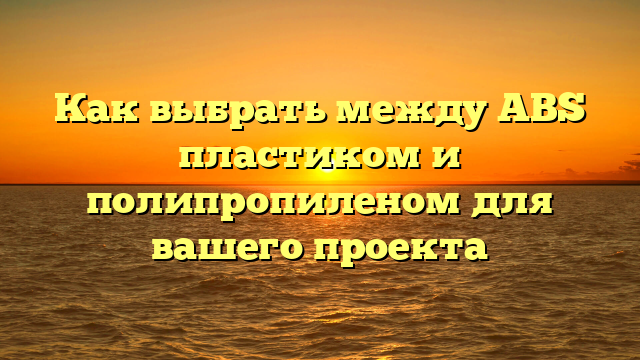 Как выбрать между ABS пластиком и полипропиленом для вашего проекта