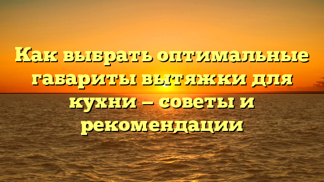 Как выбрать оптимальные габариты вытяжки для кухни — советы и рекомендации