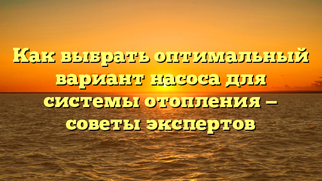 Как выбрать оптимальный вариант насоса для системы отопления — советы экспертов