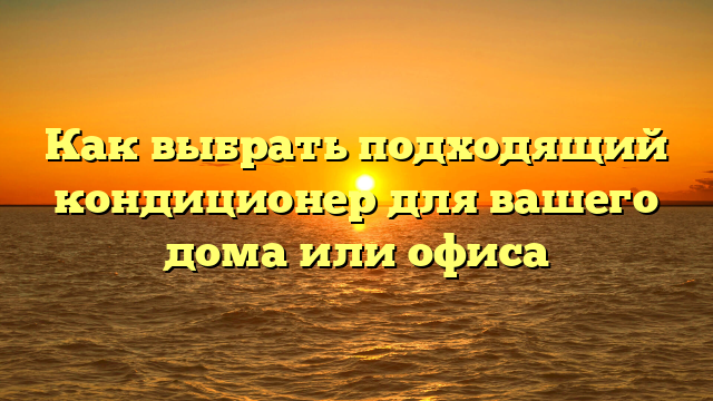 Как выбрать подходящий кондиционер для вашего дома или офиса