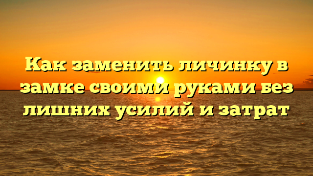 Как заменить личинку в замке своими руками без лишних усилий и затрат