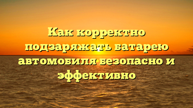 Как корректно подзаряжать батарею автомобиля безопасно и эффективно