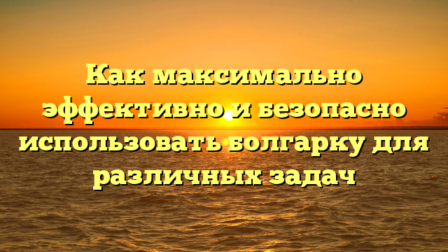 Как максимально эффективно и безопасно использовать болгарку для различных задач