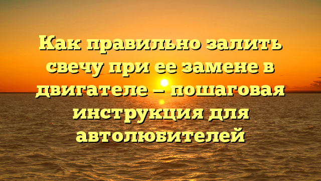 Как правильно залить свечу при ее замене в двигателе — пошаговая инструкция для автолюбителей