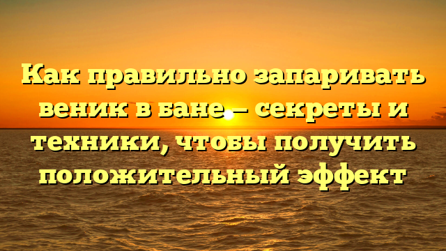 Как правильно запаривать веник в бане — секреты и техники, чтобы получить положительный эффект