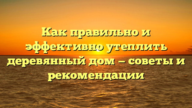 Как правильно и эффективно утеплить деревянный дом — советы и рекомендации