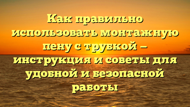 Как правильно использовать монтажную пену с трубкой — инструкция и советы для удобной и безопасной работы