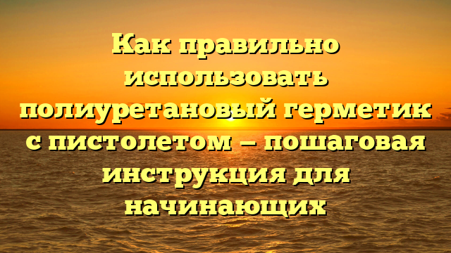 Как правильно использовать полиуретановый герметик с пистолетом — пошаговая инструкция для начинающих