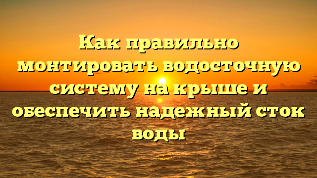 Как правильно монтировать водосточную систему на крыше и обеспечить надежный сток воды