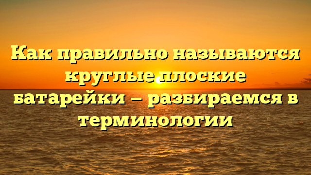 Как правильно называются круглые плоские батарейки — разбираемся в терминологии