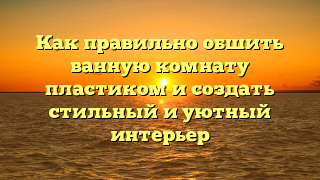 Как правильно обшить ванную комнату пластиком и создать стильный и уютный интерьер