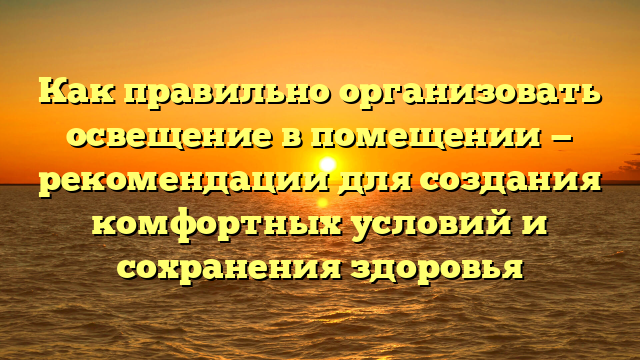 Как правильно организовать освещение в помещении — рекомендации для создания комфортных условий и сохранения здоровья