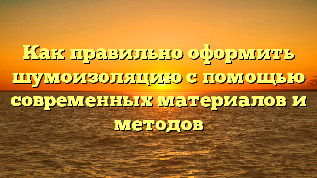 Как правильно оформить шумоизоляцию с помощью современных материалов и методов