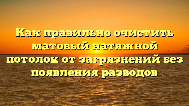 Как правильно очистить матовый натяжной потолок от загрязнений без появления разводов