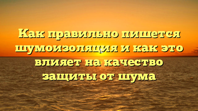 Как правильно пишется шумоизоляция и как это влияет на качество защиты от шума