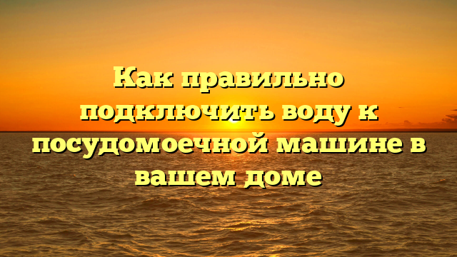 Как правильно подключить воду к посудомоечной машине в вашем доме