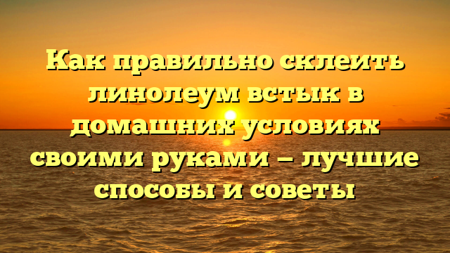 Как правильно склеить линолеум встык в домашних условиях своими руками — лучшие способы и советы