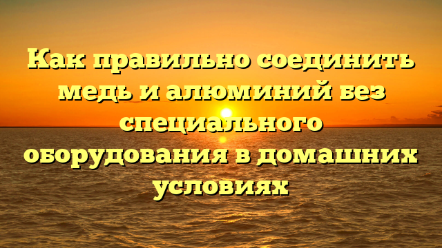 Как правильно соединить медь и алюминий без специального оборудования в домашних условиях