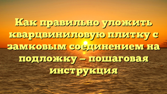 Как правильно уложить кварцвиниловую плитку с замковым соединением на подложку — пошаговая инструкция