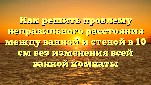 Как решить проблему неправильного расстояния между ванной и стеной в 10 см без изменения всей ванной комнаты