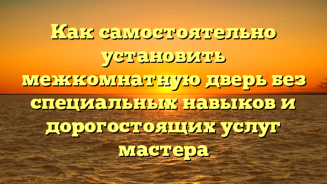 Как самостоятельно установить межкомнатную дверь без специальных навыков и дорогостоящих услуг мастера