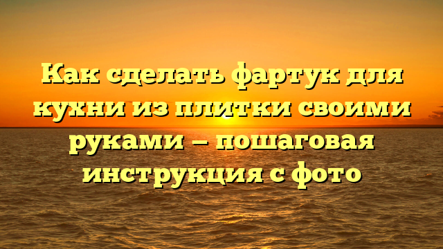 Как сделать фартук для кухни из плитки своими руками — пошаговая инструкция с фото