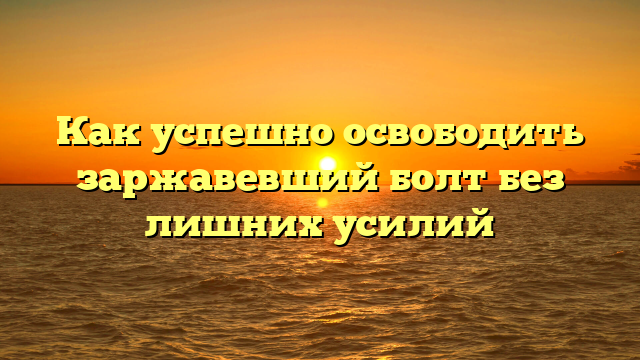 Как успешно освободить заржавевший болт без лишних усилий