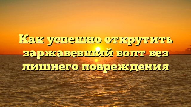 Как успешно открутить заржавевший болт без лишнего повреждения